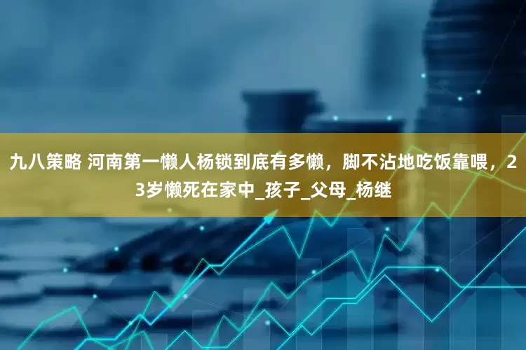 九八策略 河南第一懒人杨锁到底有多懒，脚不沾地吃饭靠喂，23岁懒死在家中_孩子_父母_杨继