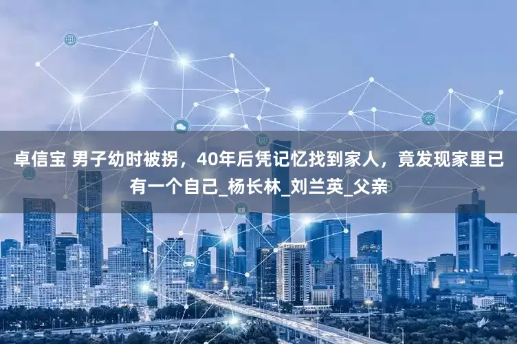 卓信宝 男子幼时被拐，40年后凭记忆找到家人，竟发现家里已有一个自己_杨长林_刘兰英_父亲