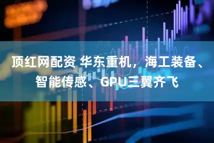 顶红网配资 华东重机，海工装备、智能传感、GPU三翼齐飞