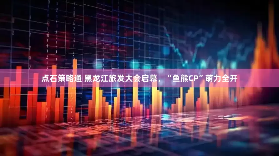 点石策略通 黑龙江旅发大会启幕，“鱼熊CP”萌力全开