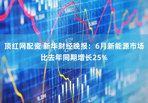 顶红网配资 新华财经晚报：6月新能源市场比去年同期增长25%