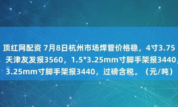顶红网配资 7月8日杭州市场焊管价格稳，4寸3.75mm衡水华岐报3540，天津友发报3560，1.5*3.25mm寸脚手架报3440，过磅含税。（元/吨）