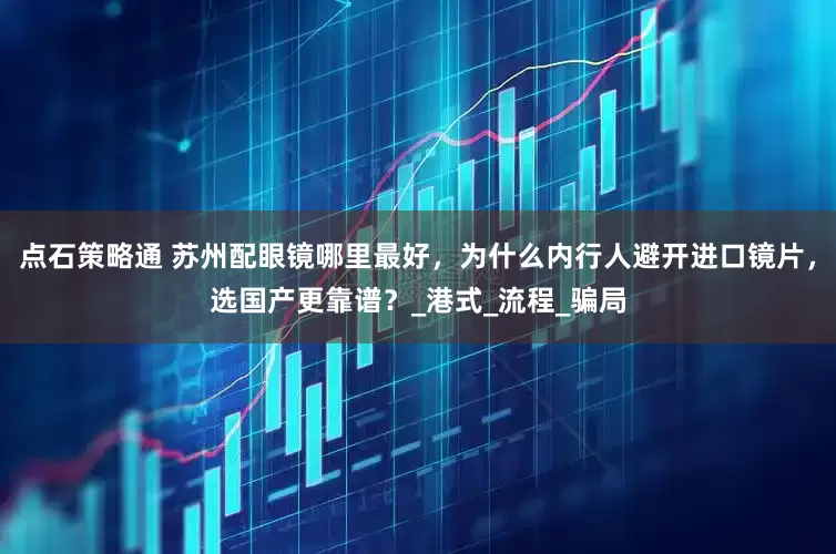 点石策略通 苏州配眼镜哪里最好，为什么内行人避开进口镜片，选国产更靠谱？_港式_流程_骗局