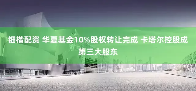 钿楷配资 华夏基金10%股权转让完成 卡塔尔控股成第三大股东