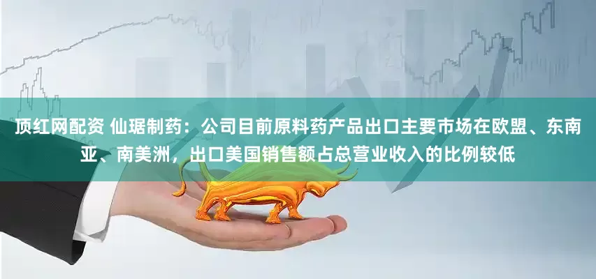 顶红网配资 仙琚制药：公司目前原料药产品出口主要市场在欧盟、东南亚、南美洲，出口美国销售额占总营业收入的比例较低