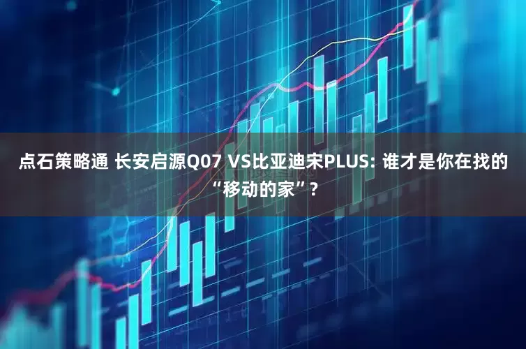 点石策略通 长安启源Q07 VS比亚迪宋PLUS: 谁才是你在找的“移动的家”?