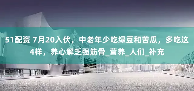 51配资 7月20入伏，中老年少吃绿豆和苦瓜，多吃这4样，养心解乏强筋骨_营养_人们_补充