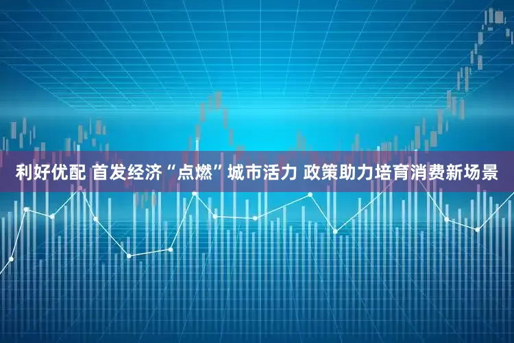 利好优配 首发经济“点燃”城市活力 政策助力培育消费新场景