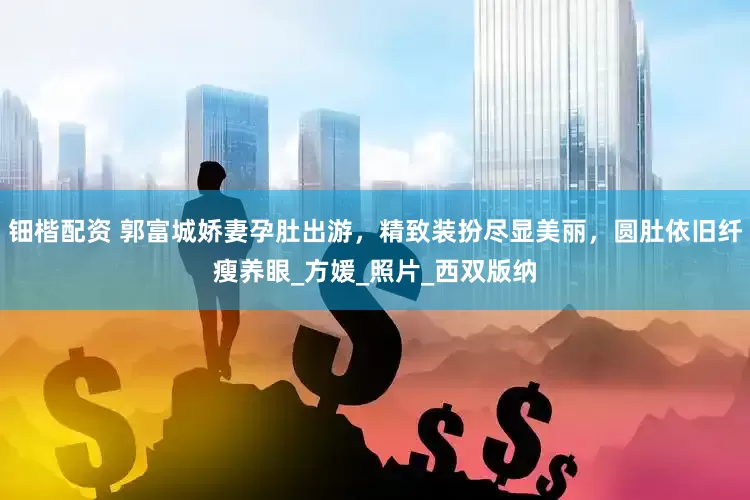钿楷配资 郭富城娇妻孕肚出游，精致装扮尽显美丽，圆肚依旧纤瘦养眼_方媛_照片_西双版纳