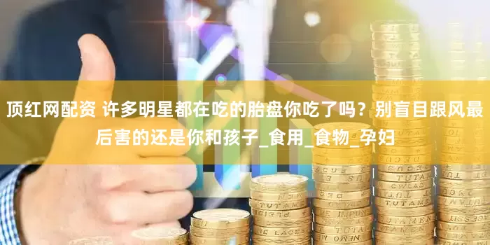 顶红网配资 许多明星都在吃的胎盘你吃了吗？别盲目跟风最后害的还是你和孩子_食用_食物_孕妇