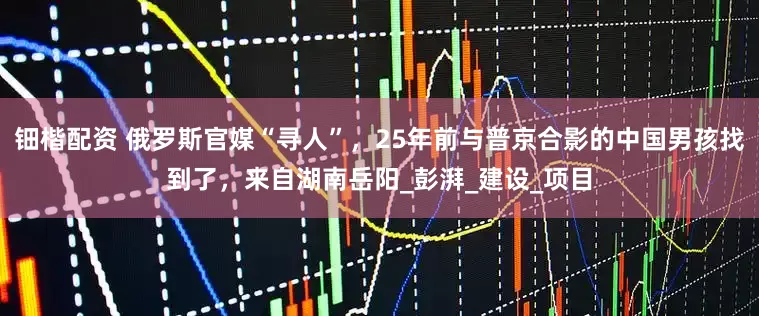 钿楷配资 俄罗斯官媒“寻人”，25年前与普京合影的中国男孩找到了，来自湖南岳阳_彭湃_建设_项目
