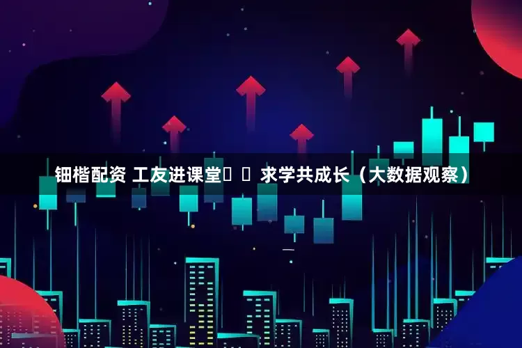 钿楷配资 工友进课堂  求学共成长（大数据观察）