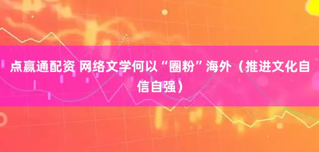 点赢通配资 网络文学何以“圈粉”海外（推进文化自信自强）