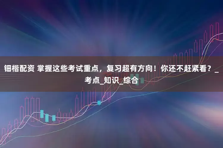 钿楷配资 掌握这些考试重点，复习超有方向！你还不赶紧看？_考点_知识_综合