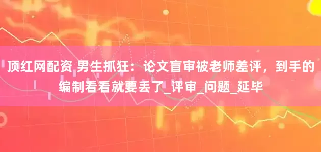 顶红网配资 男生抓狂：论文盲审被老师差评，到手的编制看看就要丢了_评审_问题_延毕