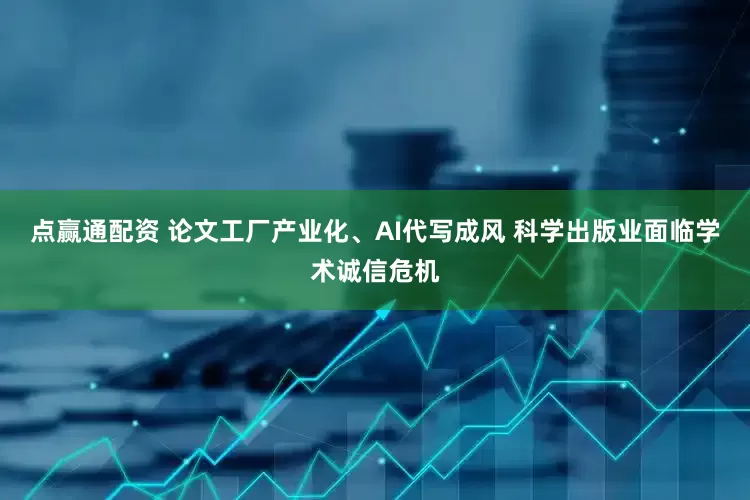 点赢通配资 论文工厂产业化、AI代写成风 科学出版业面临学术诚信危机