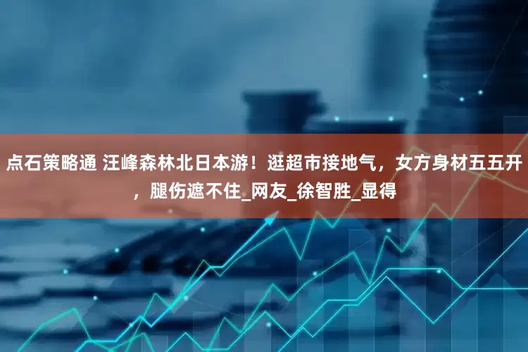 点石策略通 汪峰森林北日本游！逛超市接地气，女方身材五五开，腿伤遮不住_网友_徐智胜_显得