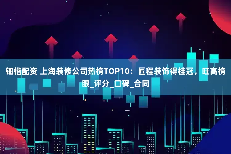 钿楷配资 上海装修公司热榜TOP10：匠程装饰得桂冠，旺高榜眼_评分_口碑_合同